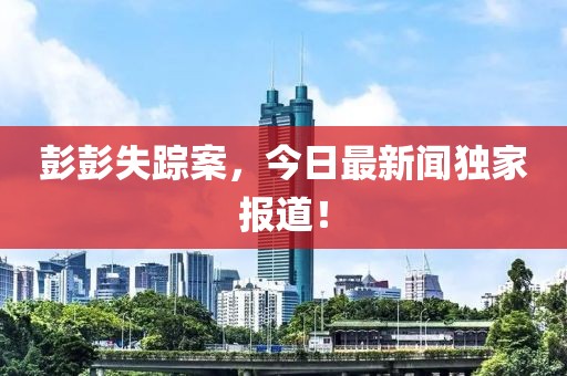 彭彭失踪案，今日最新闻独家报道！