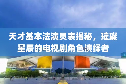 天才基本法演员表揭秘，璀璨星辰的电视剧角色演绎者