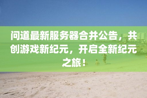 问道最新服务器合并公告，共创游戏新纪元，开启全新纪元之旅！