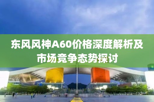东风风神A60价格深度解析及市场竞争态势探讨