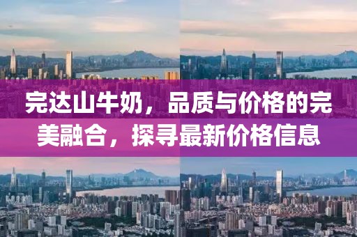 完达山牛奶，品质与价格的完美融合，探寻最新价格信息