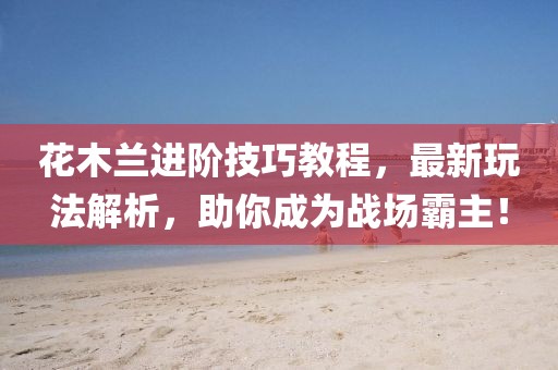 花木兰进阶技巧教程，最新玩法解析，助你成为战场霸主！