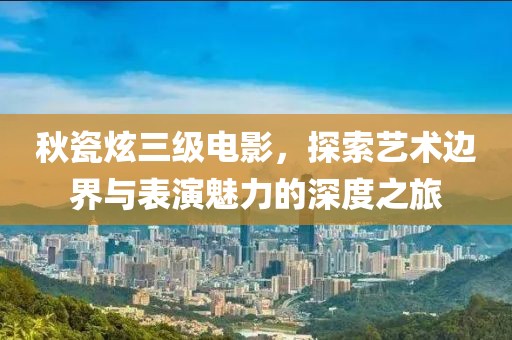秋瓷炫三级电影，探索艺术边界与表演魅力的深度之旅