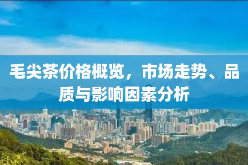 毛尖茶价格概览，市场走势、品质与影响因素分析