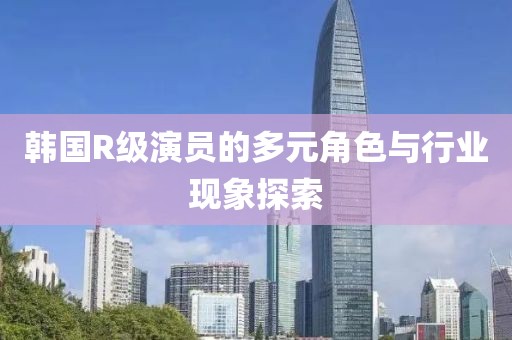 韩国R级演员的多元角色与行业现象探索