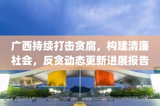 广西持续打击贪腐，构建清廉社会，反贪动态更新进展报告