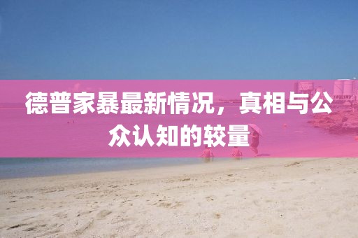 德普家暴最新情况，真相与公众认知的较量