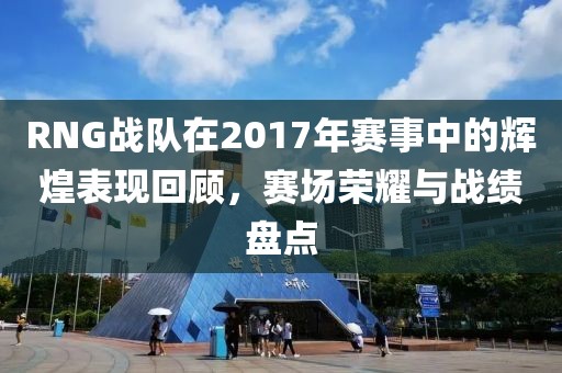 RNG战队在2017年赛事中的辉煌表现回顾，赛场荣耀与战绩盘点