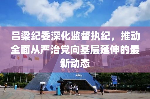 吕梁纪委深化监督执纪，推动全面从严治党向基层延伸的最新动态