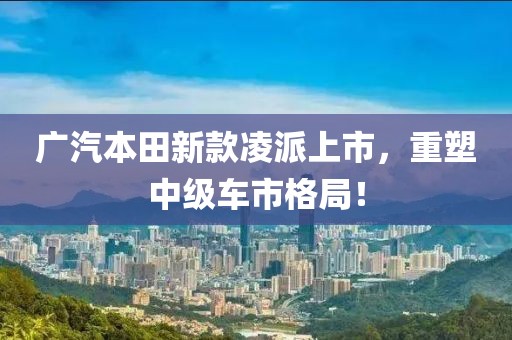 广汽本田新款凌派上市，重塑中级车市格局！