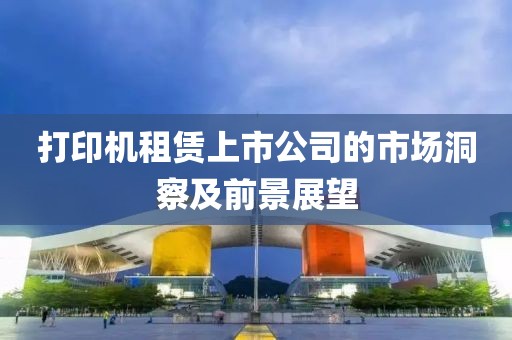 打印机租赁上市公司的市场洞察及前景展望