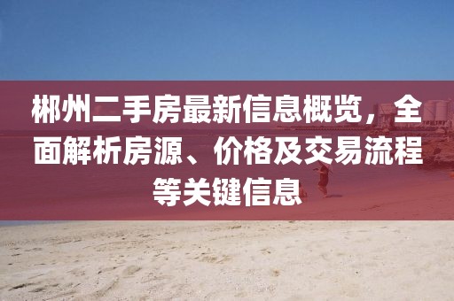 郴州二手房最新信息概览，全面解析房源、价格及交易流程等关键信息