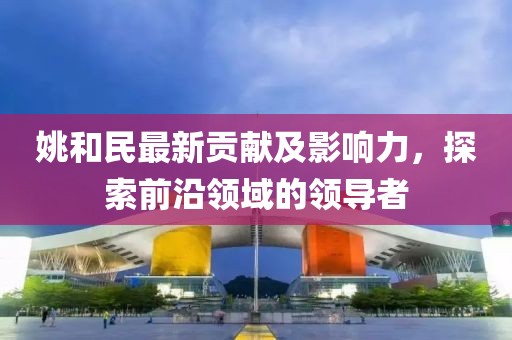 姚和民最新贡献及影响力，探索前沿领域的领导者