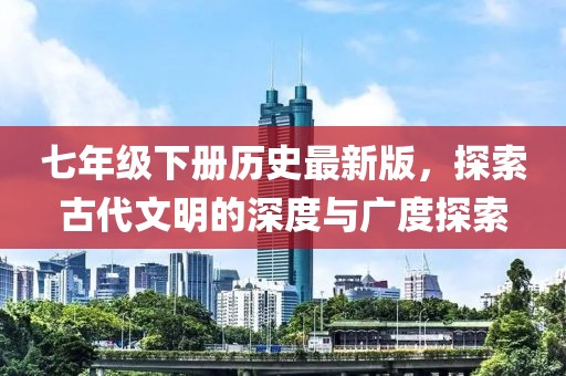 七年级下册历史最新版，探索古代文明的深度与广度探索