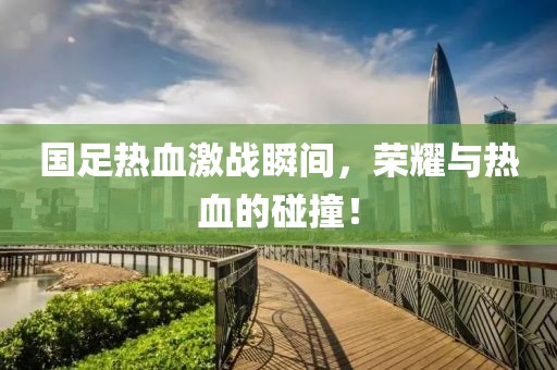 国足热血激战瞬间，荣耀与热血的碰撞！