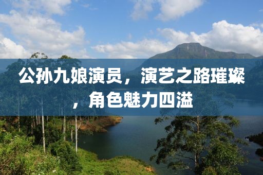 公孙九娘演员，演艺之路璀璨，角色魅力四溢