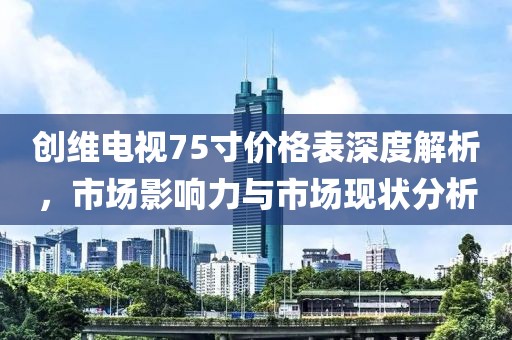 创维电视75寸价格表深度解析，市场影响力与市场现状分析