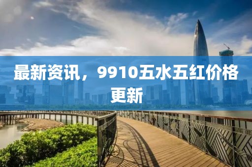 最新资讯，9910五水五红价格更新