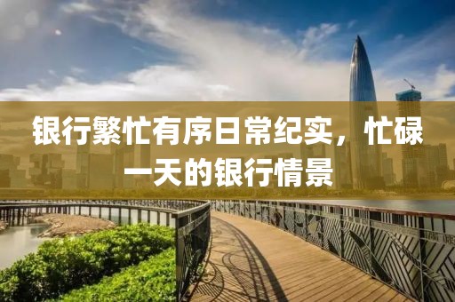 银行繁忙有序日常纪实，忙碌一天的银行情景
