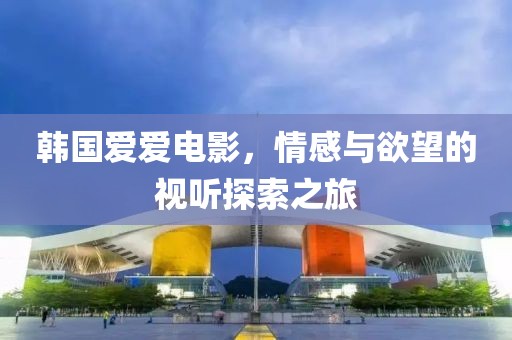 韩国爱爱电影，情感与欲望的视听探索之旅