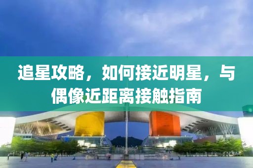追星攻略，如何接近明星，与偶像近距离接触指南