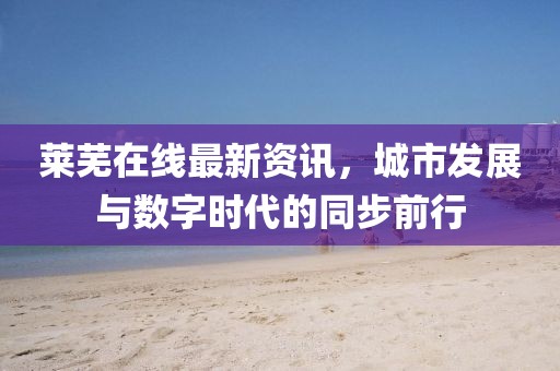 莱芜在线最新资讯，城市发展与数字时代的同步前行