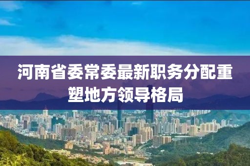河南省委常委最新职务分配重塑地方领导格局