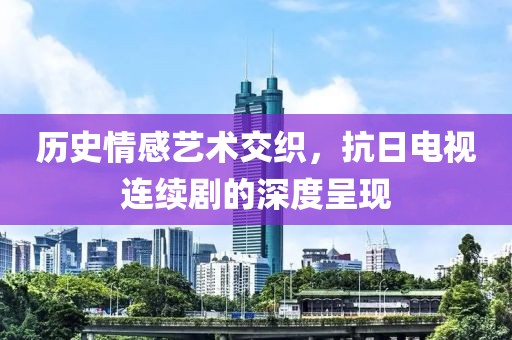 历史情感艺术交织，抗日电视连续剧的深度呈现