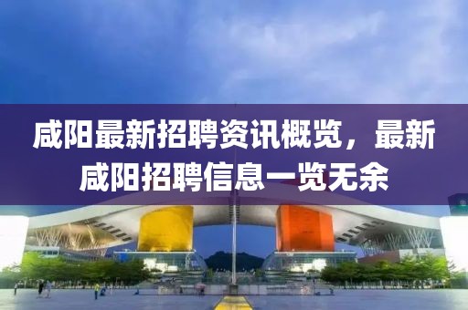 咸阳最新招聘资讯概览，最新咸阳招聘信息一览无余