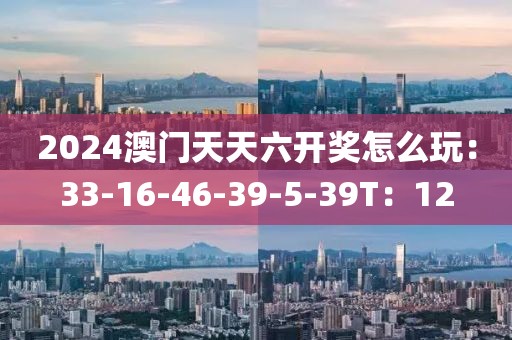 2024澳门天天六开奖怎么玩：33-16-46-39-5-39T：12