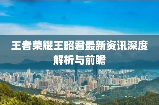 王者荣耀王昭君最新资讯深度解析与前瞻
