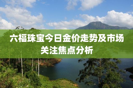 六福珠宝今日金价走势及市场关注焦点分析