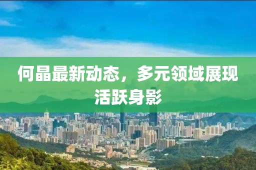 何晶最新动态，多元领域展现活跃身影