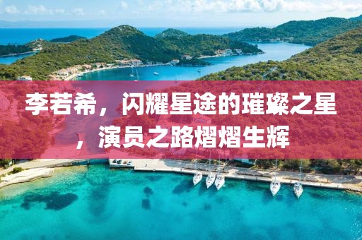 李若希，闪耀星途的璀璨之星，演员之路熠熠生辉