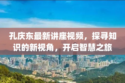 孔庆东最新讲座视频，探寻知识的新视角，开启智慧之旅