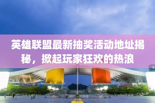 英雄联盟最新抽奖活动地址揭秘，掀起玩家狂欢的热浪