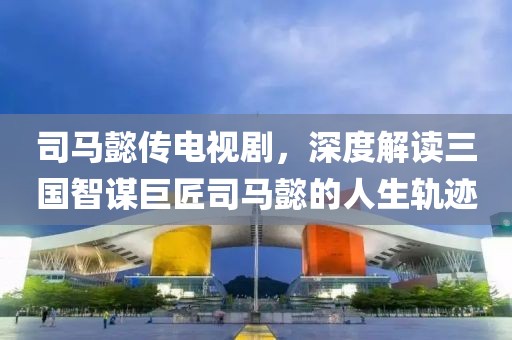 司马懿传电视剧，深度解读三国智谋巨匠司马懿的人生轨迹