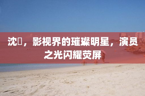 沈玥，影视界的璀璨明星，演员之光闪耀荧屏