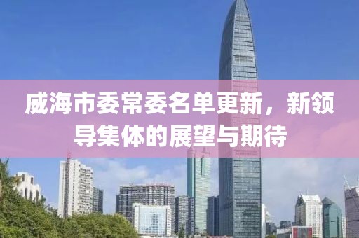 威海市委常委名单更新，新领导集体的展望与期待