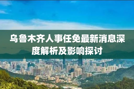 乌鲁木齐人事任免最新消息深度解析及影响探讨