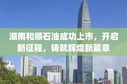 湖南和顺石油成功上市，开启新征程，铸就辉煌新篇章
