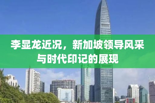 李显龙近况，新加坡领导风采与时代印记的展现