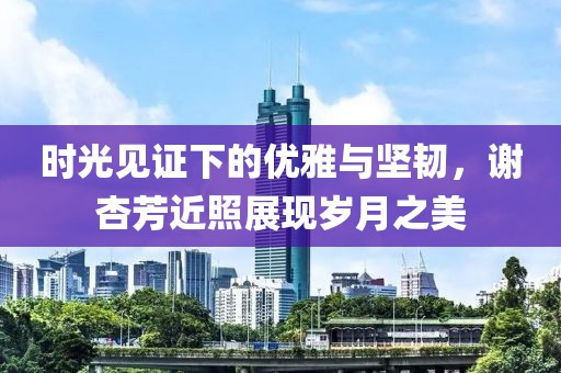 时光见证下的优雅与坚韧，谢杏芳近照展现岁月之美