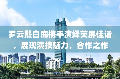 罗云熙白鹿携手演绎荧屏佳话，展现演技魅力，合作之作
