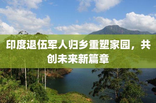 印度退伍军人归乡重塑家园，共创未来新篇章