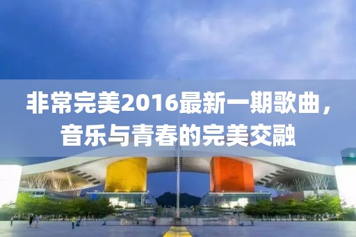 非常完美2016最新一期歌曲，音乐与青春的完美交融