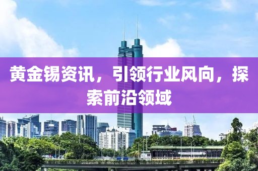 黄金锡资讯，引领行业风向，探索前沿领域