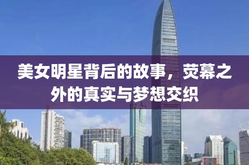 美女明星背后的故事，荧幕之外的真实与梦想交织