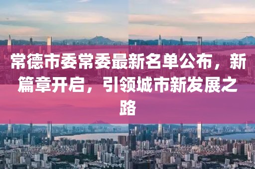 常德市委常委最新名单公布，新篇章开启，引领城市新发展之路
