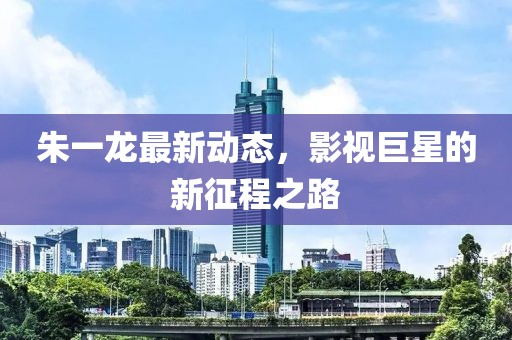 朱一龙最新动态，影视巨星的新征程之路